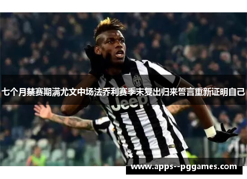 七个月禁赛期满尤文中场法乔利赛季末复出归来誓言重新证明自己
