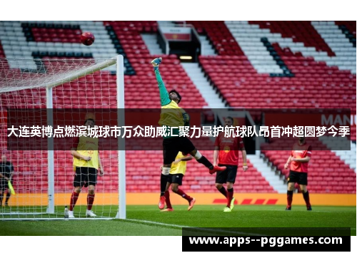 大连英博点燃滨城球市万众助威汇聚力量护航球队昂首冲超圆梦今季