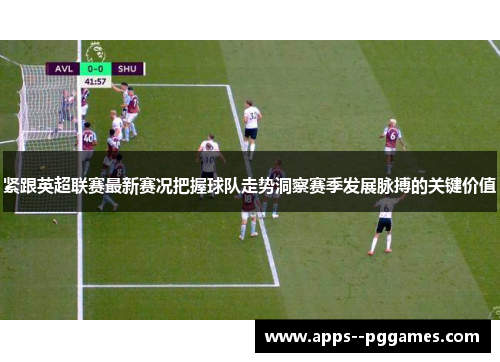 紧跟英超联赛最新赛况把握球队走势洞察赛季发展脉搏的关键价值