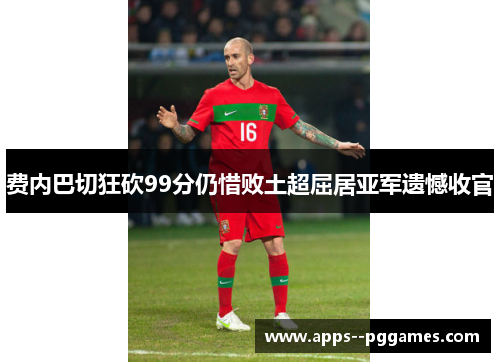 费内巴切狂砍99分仍惜败土超屈居亚军遗憾收官